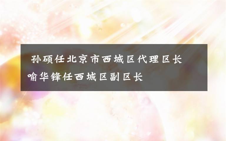  孙硕任北京市西城区代理区长 喻华锋任西城区副区长