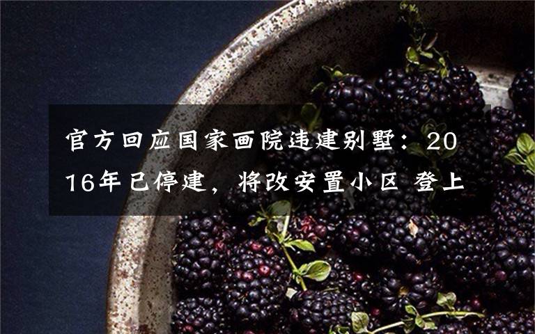 官方回应国家画院违建别墅:2016年已停建,将改安置小区 登上网络热搜了!