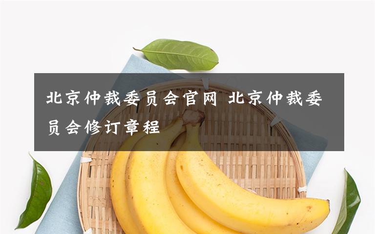 北京仲裁委员会官网 北京仲裁委员会修订章程