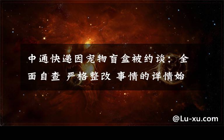 中通快递因宠物盲盒被约谈:全面自查 严格整改 事情的详情始末是怎么样了!