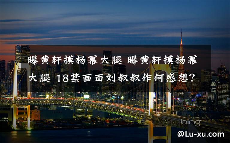 曝黄轩摸杨幂大腿 曝黄轩摸杨幂大腿 18禁画面刘叔叔作何感想？