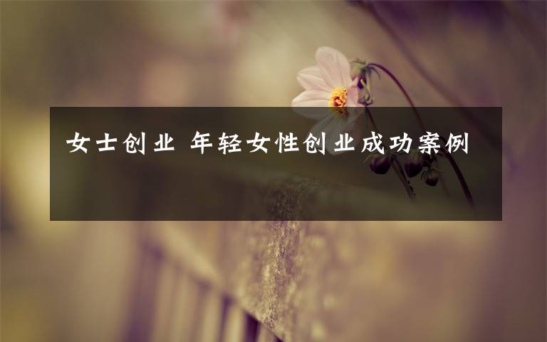 女士创业 年轻女性创业成功案例