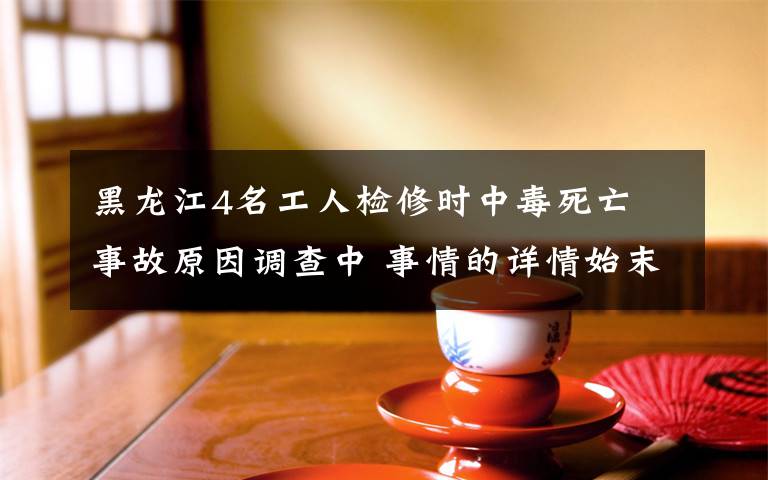 黑龙江4名工人检修时中毒死亡 事故原因调查中 事情的详情始末是怎么样了!