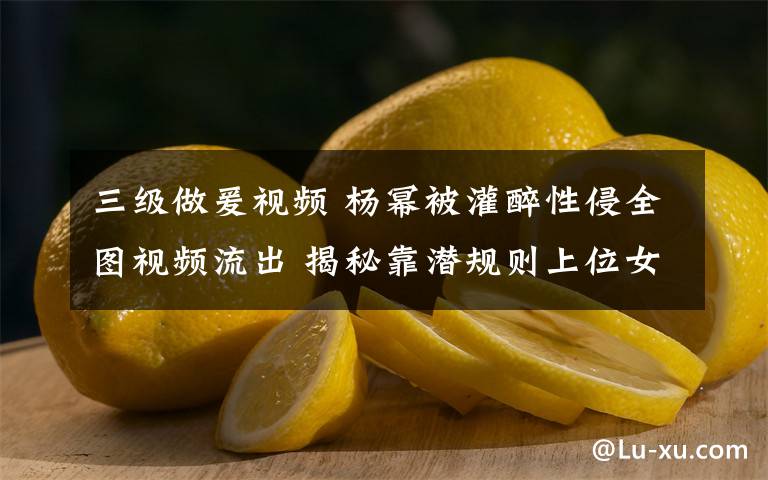 三级做爰视频 杨幂被灌醉性侵全图视频流出 揭秘靠潜规则上位女星