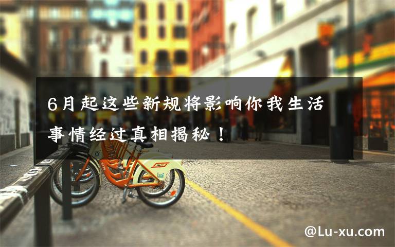 6月起这些新规将影响你我生活 事情经过真相揭秘!