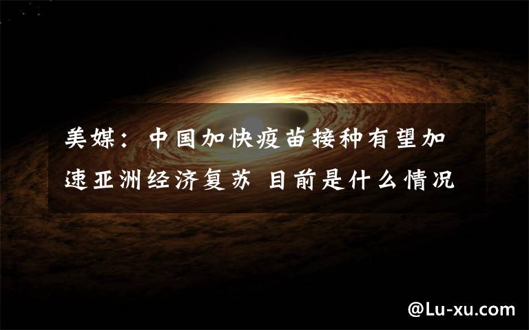 美媒：中国加快疫苗接种有望加速亚洲经济复苏 目前是什么情况？