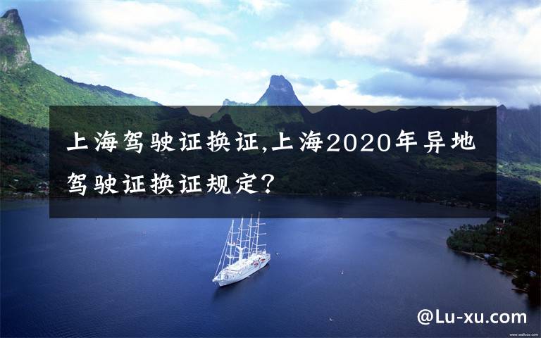 上海驾驶证换证,上海2020年异地驾驶证换证规定?