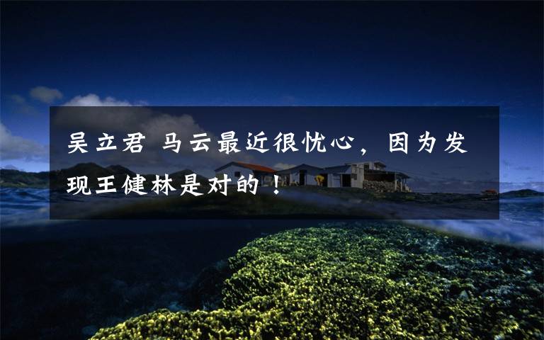 吴立君 马云最近很忧心,因为发现王健林是对的!