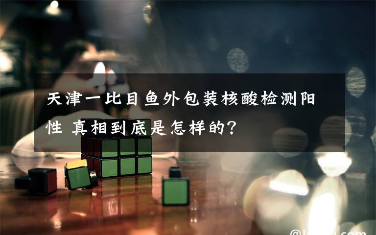 天津一比目鱼外包装核酸检测阳性 真相到底是怎样的?