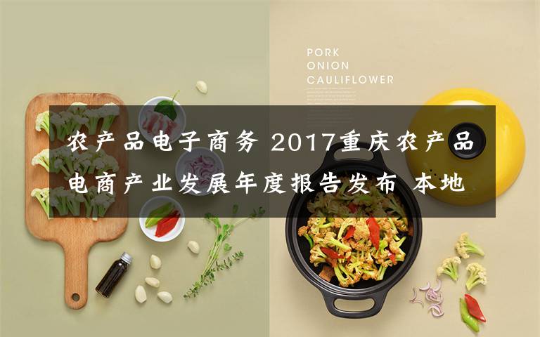 农产品电子商务 2017重庆农产品电商产业发展年度报告发布 本地众多农产品已成网销爆款