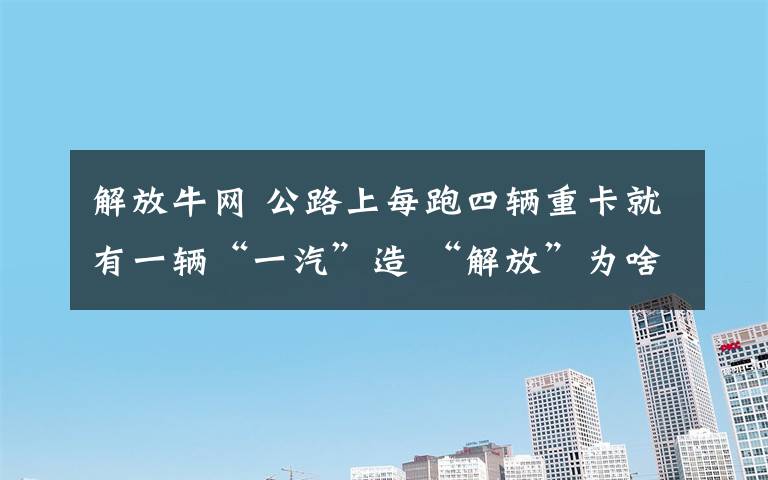 解放牛网 公路上每跑四辆重卡就有一辆“一汽”造 “解放”为啥这么牛?