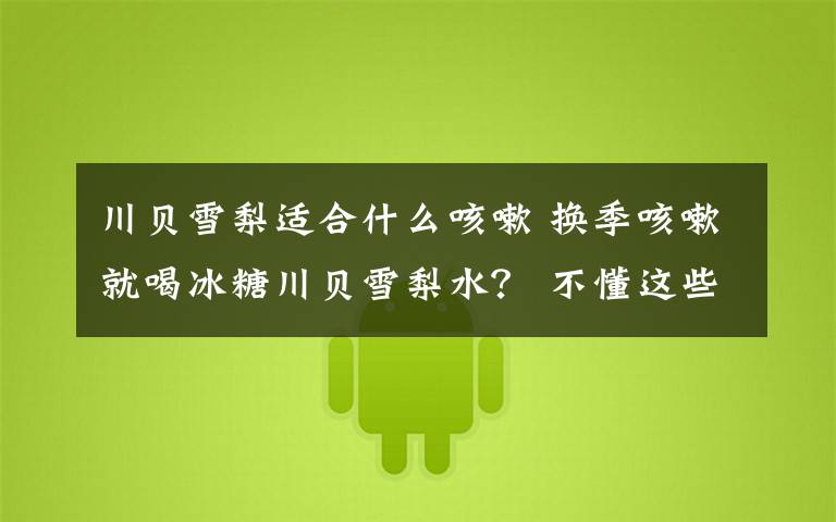 川贝雪梨适合什么咳嗽 换季咳嗽就喝冰糖川贝雪梨水? 不懂这些知识,小心越喝越严重