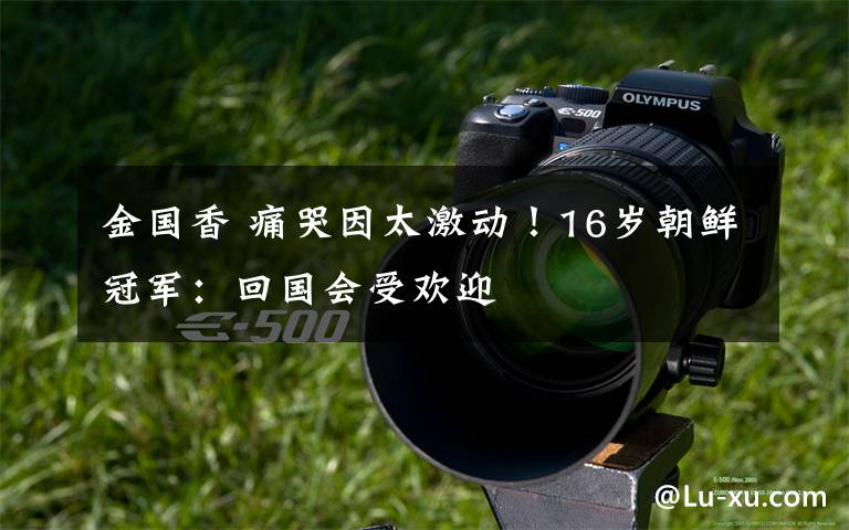 金国香 痛哭因太激动!16岁朝鲜冠军:回国会受欢迎
