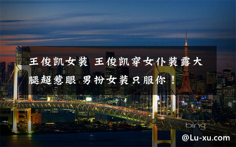 王俊凯女装 王俊凯穿女仆装露大腿超惹眼 男扮女装只服你！
