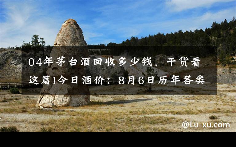 04年茅台酒回收多少钱,干货看这篇!今日酒价:8月6日历年各类茅台回收价格参考