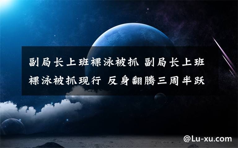 副局长上班裸泳被抓 副局长上班裸泳被抓现行 反身翻腾三周半跃入水中与鱼做朋友