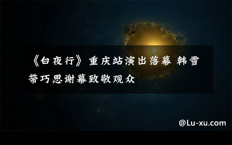 《白夜行》重庆站演出落幕 韩雪带巧思谢幕致敬观众