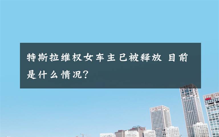特斯拉维权女车主已被释放 目前是什么情况？