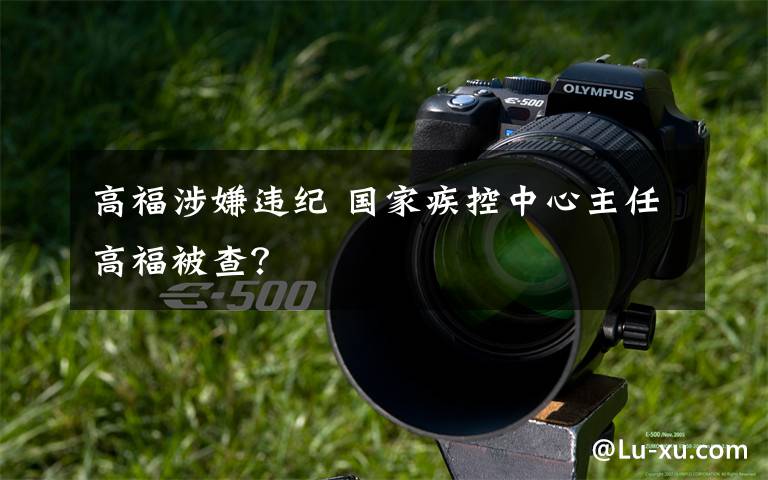 高福涉嫌违纪 国家疾控中心主任高福被查?