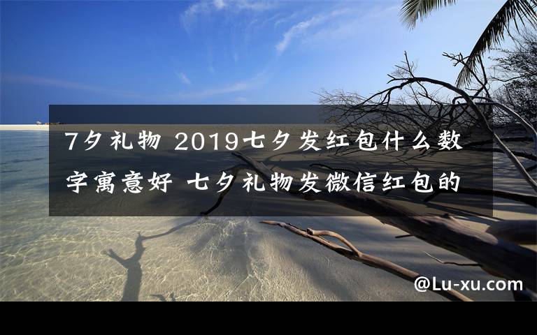 7夕礼物 2019七夕发红包什么数字寓意好 七夕礼物发微信红包的爱意数字推荐