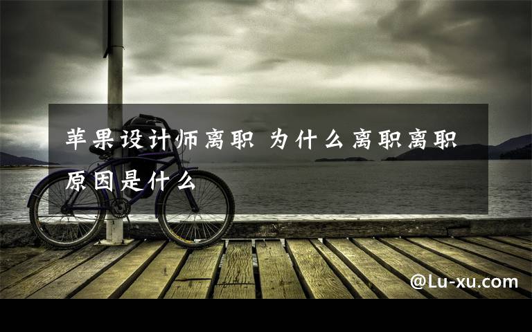苹果设计师离职 为什么离职离职原因是什么