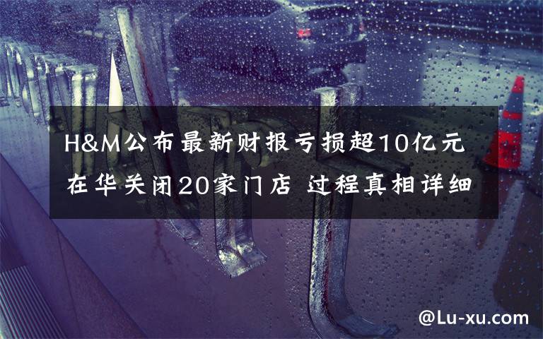 H&M公布最新财报亏损超10亿元 在华关闭20家门店 过程真相详细揭秘!
