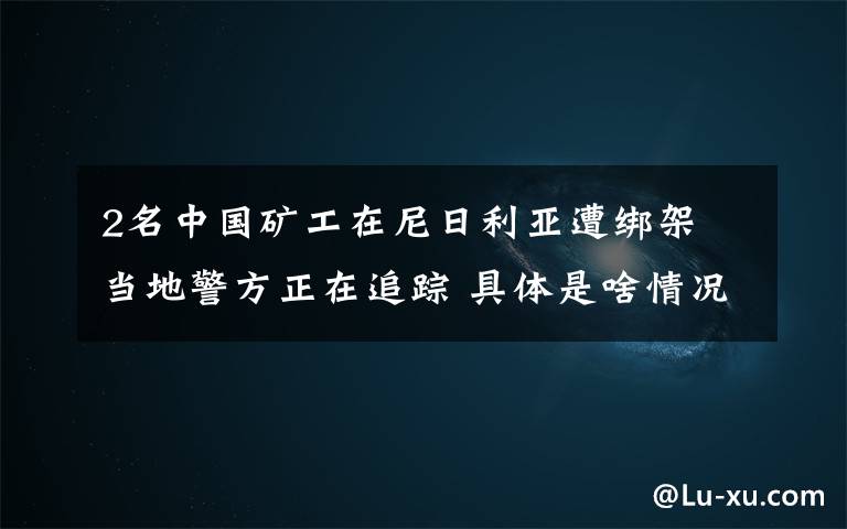 2名中国矿工在尼日利亚遭绑架 当地警方正在追踪 具体是啥情况?