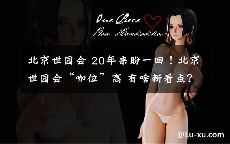 北京世园会 20年来盼一回!北京世园会“咖位”高 有啥新看点?