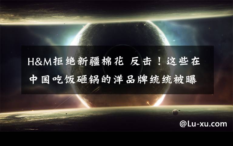 H&M拒绝新疆棉花 反击!这些在中国吃饭砸锅的洋品牌统统被曝光