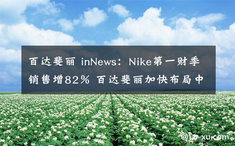 百达斐丽 inNews:Nike第一财季销售增82% 百达斐丽加快布局中国