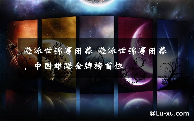 游泳世锦赛闭幕 游泳世锦赛闭幕,中国雄踞金牌榜首位