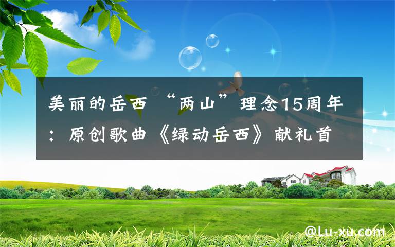 美丽的岳西 “两山”理念15周年:原创歌曲《绿动岳西》献礼首发 展现最美最真的岳西