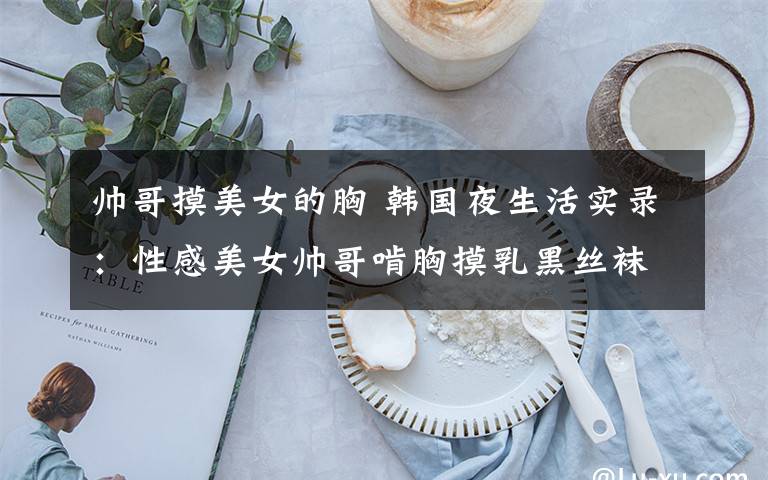 帅哥摸美女的胸 韩国夜生活实录:性感美女帅哥啃胸摸乳黑丝袜