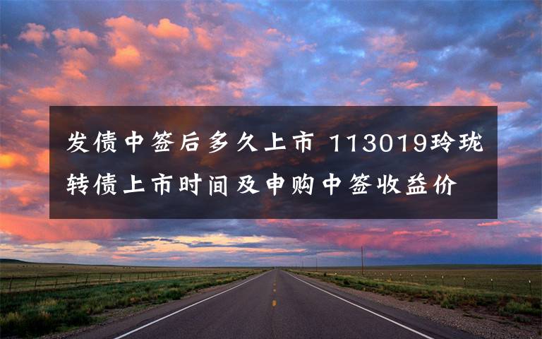 发债中签后多久上市 113019玲珑转债上市时间及申购中签收益价值分析