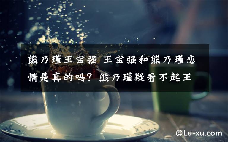 熊乃瑾王宝强 王宝强和熊乃瑾恋情是真的吗？熊乃瑾疑看不起王宝强出身？