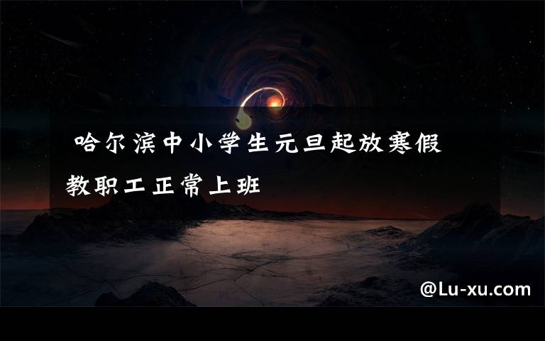 哈尔滨中小学生元旦起放寒假 教职工正常上班