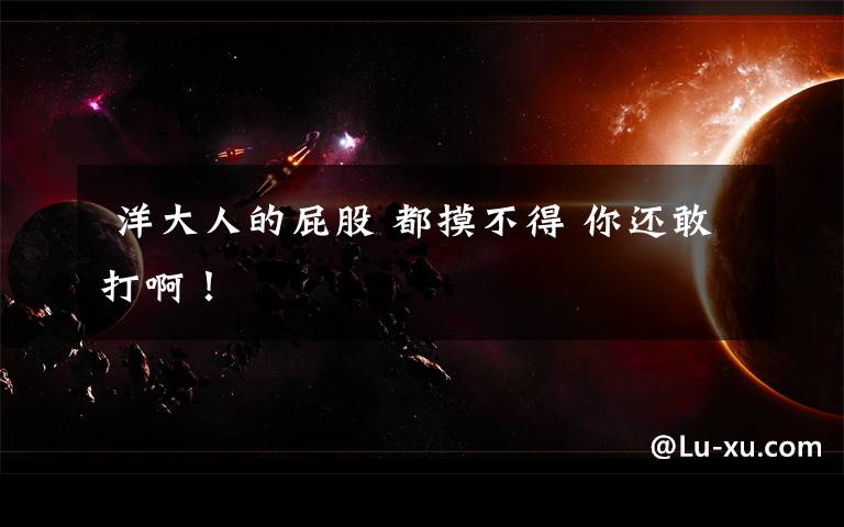  洋大人的屁股 都摸不得 你还敢打啊！