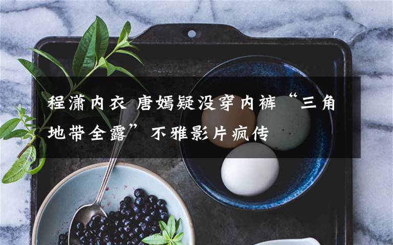 程潇内衣 唐嫣疑没穿内裤“三角地带全露”不雅影片疯传