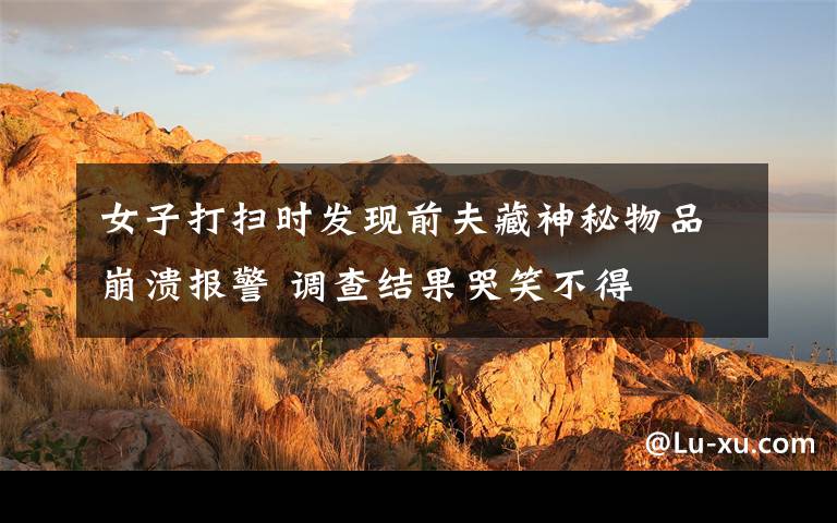 女子打扫时发现前夫藏神秘物品崩溃报警 调查结果哭笑不得