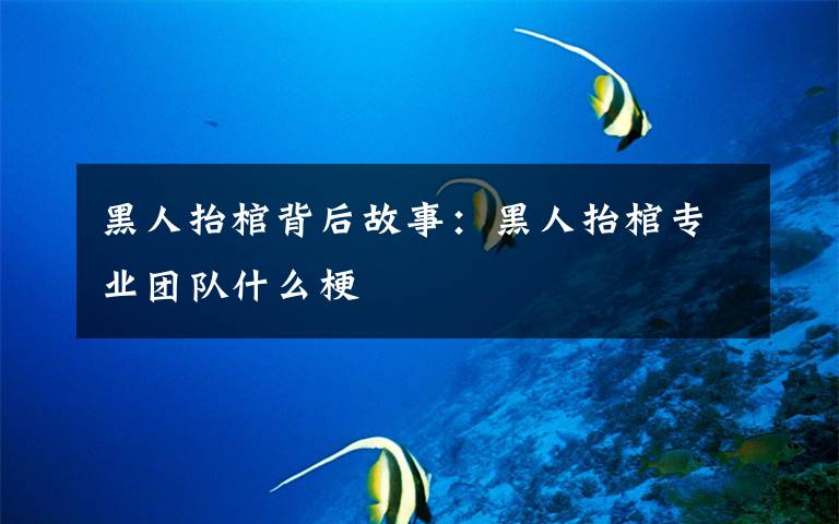 黑人抬棺背后故事:黑人抬棺专业团队什么梗