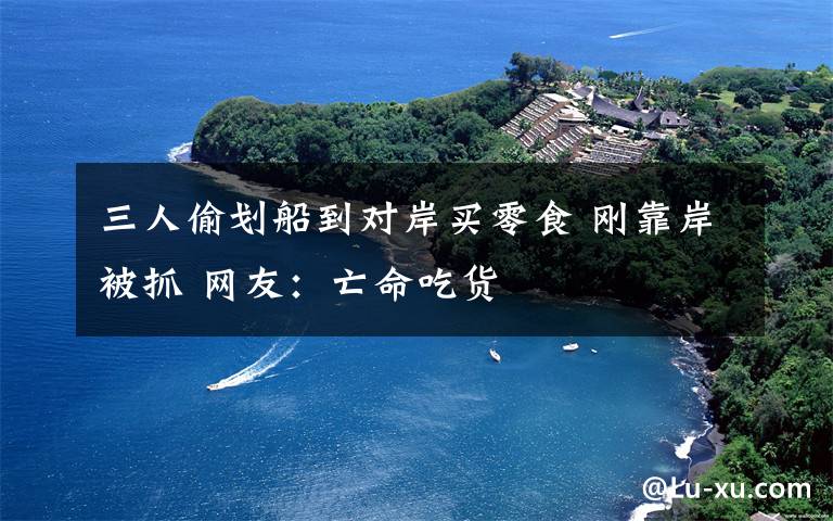 三人偷划船到对岸买零食 刚靠岸被抓 网友:亡命吃货