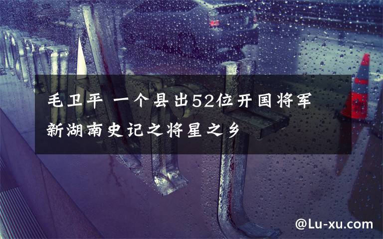 毛卫平 一个县出52位开国将军 新湖南史记之将星之乡