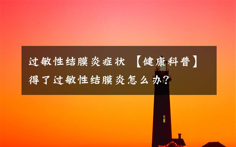 过敏性结膜炎症状 【健康科普】得了过敏性结膜炎怎么办?