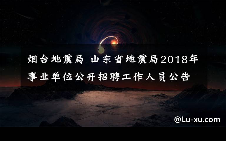 烟台地震局 山东省地震局2018年事业单位公开招聘工作人员公告(25人)