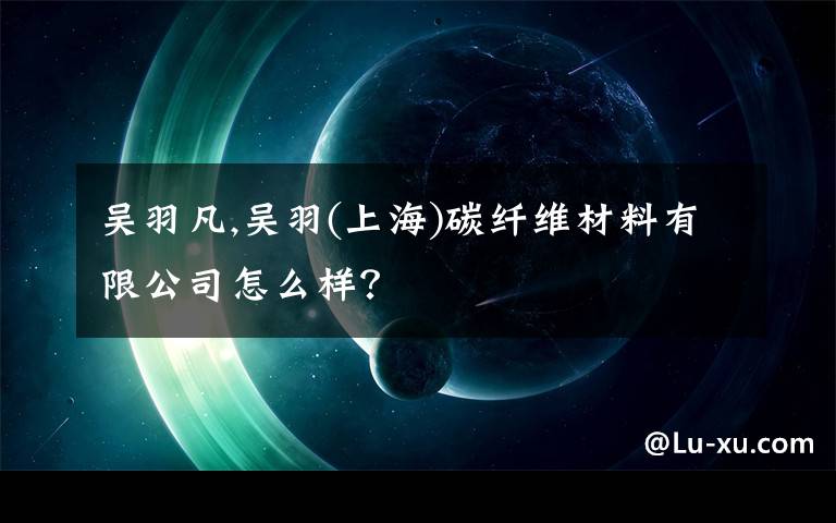 吴羽凡,吴羽(上海)碳纤维材料有限公司怎么样？