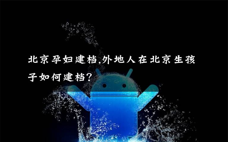 北京孕妇建档,外地人在北京生孩子如何建档？