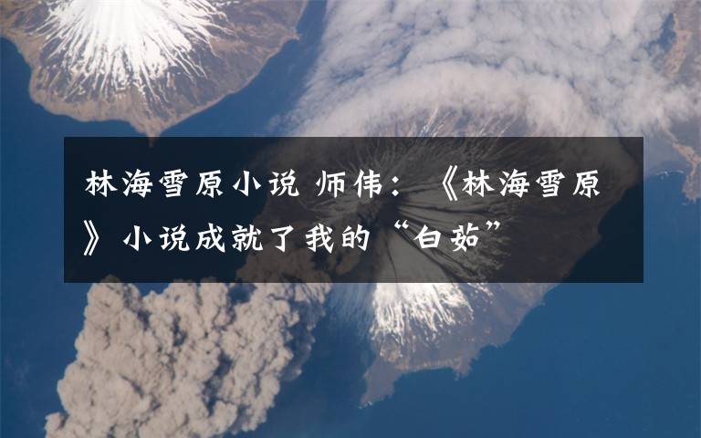林海雪原小说 师伟:《林海雪原》小说成就了我的“白茹”