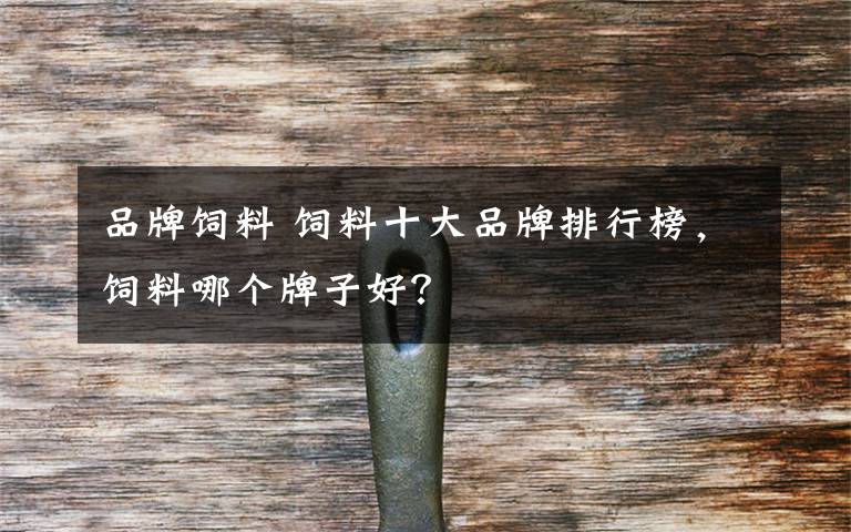 品牌饲料 饲料十大品牌排行榜,饲料哪个牌子好?