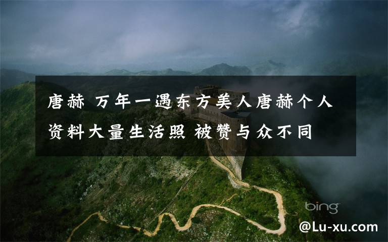 唐赫 万年一遇东方美人唐赫个人资料大量生活照 被赞与众不同