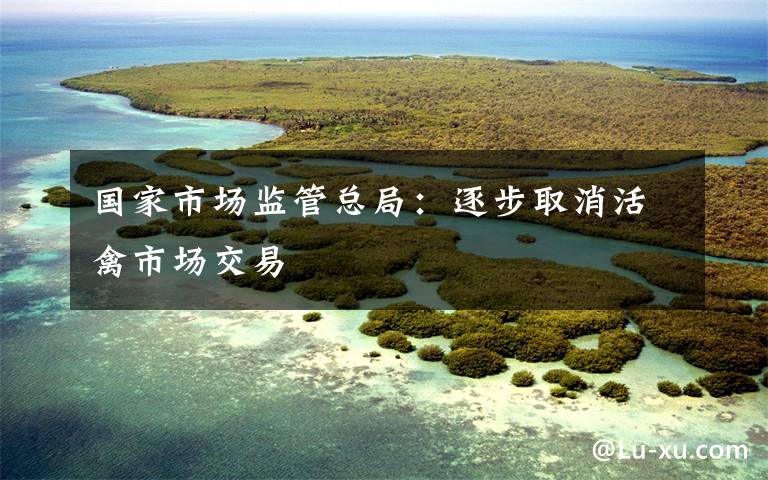 国家市场监管总局:逐步取消活禽市场交易